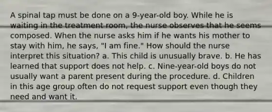 A spinal tap must be done on a 9-year-old boy. While he is waiting in the treatment room, the nurse observes that he seems composed. When the nurse asks him if he wants his mother to stay with him, he says, "I am fine." How should the nurse interpret this situation? a. This child is unusually brave. b. He has learned that support does not help. c. Nine-year-old boys do not usually want a parent present during the procedure. d. Children in this age group often do not request support even though they need and want it.