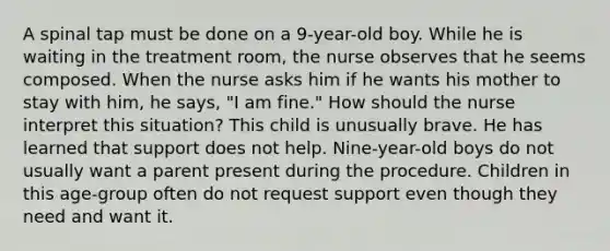 A spinal tap must be done on a 9-year-old boy. While he is waiting in the treatment room, the nurse observes that he seems composed. When the nurse asks him if he wants his mother to stay with him, he says, "I am fine." How should the nurse interpret this situation? This child is unusually brave. He has learned that support does not help. Nine-year-old boys do not usually want a parent present during the procedure. Children in this age-group often do not request support even though they need and want it.