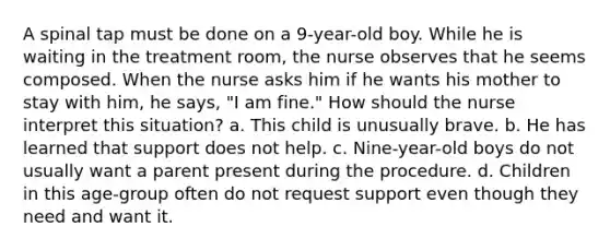 A spinal tap must be done on a 9-year-old boy. While he is waiting in the treatment room, the nurse observes that he seems composed. When the nurse asks him if he wants his mother to stay with him, he says, "I am fine." How should the nurse interpret this situation? a. This child is unusually brave. b. He has learned that support does not help. c. Nine-year-old boys do not usually want a parent present during the procedure. d. Children in this age-group often do not request support even though they need and want it.