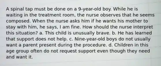 A spinal tap must be done on a 9-year-old boy. While he is waiting in the treatment room, the nurse observes that he seems composed. When the nurse asks him if he wants his mother to stay with him, he says, I am fine. How should the nurse interpret this situation? a. This child is unusually brave. b. He has learned that support does not help. c. Nine-year-old boys do not usually want a parent present during the procedure. d. Children in this age group often do not request support even though they need and want it.