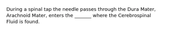 During a spinal tap the needle passes through the Dura Mater, Arachnoid Mater, enters the _______ where the Cerebrospinal Fluid is found.