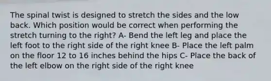 The spinal twist is designed to stretch the sides and the low back. Which position would be correct when performing the stretch turning to the right? A- Bend the left leg and place the left foot to the right side of the right knee B- Place the left palm on the floor 12 to 16 inches behind the hips C- Place the back of the left elbow on the right side of the right knee