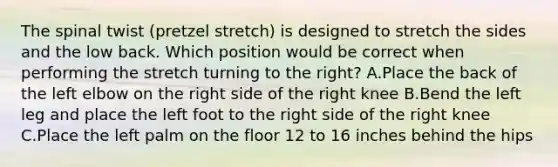 The spinal twist (pretzel stretch) is designed to stretch the sides and the low back. Which position would be correct when performing the stretch turning to the right? A.Place the back of the left elbow on the right side of the right knee B.Bend the left leg and place the left foot to the right side of the right knee C.Place the left palm on the floor 12 to 16 inches behind the hips