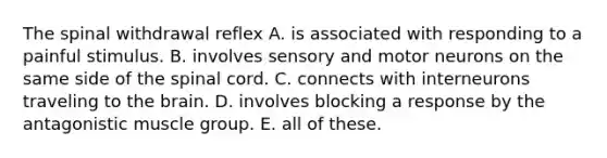 The spinal withdrawal reflex A. is associated with responding to a painful stimulus. B. involves sensory and motor neurons on the same side of the spinal cord. C. connects with interneurons traveling to the brain. D. involves blocking a response by the antagonistic muscle group. E. all of these.