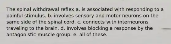 The spinal withdrawal reflex a. is associated with responding to a painful stimulus. b. involves sensory and motor neurons on the same side of the spinal cord. c. connects with interneurons traveling to the brain. d. involves blocking a response by the antagonistic muscle group. e. all of these.