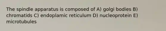 The spindle apparatus is composed of A) golgi bodies B) chromatids C) endoplamic reticulum D) nucleoprotein E) microtubules