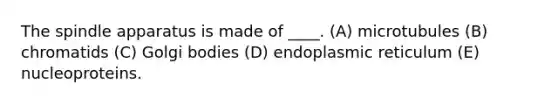 The spindle apparatus is made of ____. (A) microtubules (B) chromatids (C) Golgi bodies (D) endoplasmic reticulum (E) nucleoproteins.