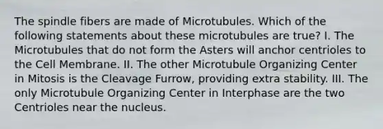 The spindle fibers are made of Microtubules. Which of the following statements about these microtubules are true? I. The Microtubules that do not form the Asters will anchor centrioles to the Cell Membrane. II. The other Microtubule Organizing Center in Mitosis is the Cleavage Furrow, providing extra stability. III. The only Microtubule Organizing Center in Interphase are the two Centrioles near the nucleus.