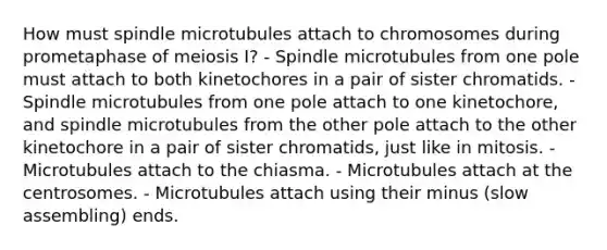 How must spindle microtubules attach to chromosomes during prometaphase of meiosis I? - Spindle microtubules from one pole must attach to both kinetochores in a pair of sister chromatids. - Spindle microtubules from one pole attach to one kinetochore, and spindle microtubules from the other pole attach to the other kinetochore in a pair of sister chromatids, just like in mitosis. - Microtubules attach to the chiasma. - Microtubules attach at the centrosomes. - Microtubules attach using their minus (slow assembling) ends.