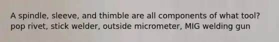 A spindle, sleeve, and thimble are all components of what tool? pop rivet, stick welder, outside micrometer, MIG welding gun