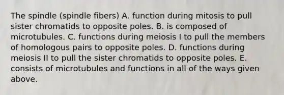 The spindle (spindle fibers) A. function during mitosis to pull sister chromatids to opposite poles. B. is composed of microtubules. C. functions during meiosis I to pull the members of homologous pairs to opposite poles. D. functions during meiosis II to pull the sister chromatids to opposite poles. E. consists of microtubules and functions in all of the ways given above.