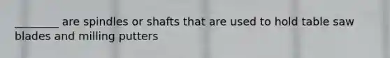 ________ are spindles or shafts that are used to hold table saw blades and milling putters