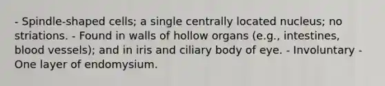 - Spindle-shaped cells; a single centrally located nucleus; no striations. - Found in walls of hollow organs (e.g., intestines, blood vessels); and in iris and ciliary body of eye. - Involuntary - One layer of endomysium.