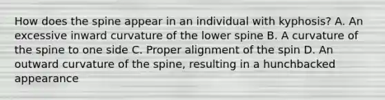 How does the spine appear in an individual with kyphosis? A. An excessive inward curvature of the lower spine B. A curvature of the spine to one side C. Proper alignment of the spin D. An outward curvature of the spine, resulting in a hunchbacked appearance