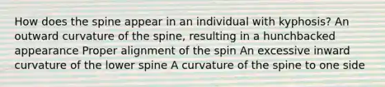 How does the spine appear in an individual with kyphosis? An outward curvature of the spine, resulting in a hunchbacked appearance Proper alignment of the spin An excessive inward curvature of the lower spine A curvature of the spine to one side