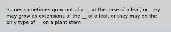 Spines sometimes grow out of a __ at the base of a leaf, or they may grow as extensions of the __ of a leaf, or they may be the only type of __ on a plant stem