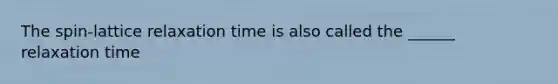 The spin-lattice relaxation time is also called the ______ relaxation time