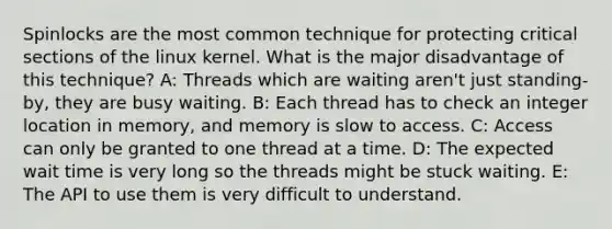 Spinlocks are the most common technique for protecting critical sections of the linux kernel. What is the major disadvantage of this technique? A: Threads which are waiting aren't just standing-by, they are busy waiting. B: Each thread has to check an integer location in memory, and memory is slow to access. C: Access can only be granted to one thread at a time. D: The expected wait time is very long so the threads might be stuck waiting. E: The API to use them is very difficult to understand.