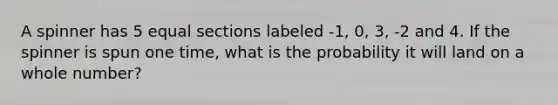 A spinner has 5 equal sections labeled -1, 0, 3, -2 and 4. If the spinner is spun one time, what is the probability it will land on a whole number?