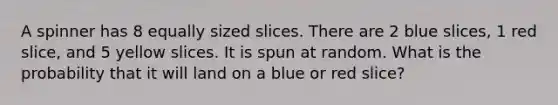 A spinner has 8 equally sized slices. There are 2 blue slices, 1 red slice, and 5 yellow slices. It is spun at random. What is the probability that it will land on a blue or red slice?