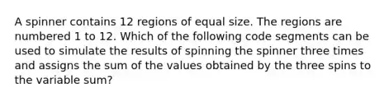 A spinner contains 12 regions of equal size. The regions are numbered 1 to 12. Which of the following code segments can be used to simulate the results of spinning the spinner three times and assigns the sum of the values obtained by the three spins to the variable sum?