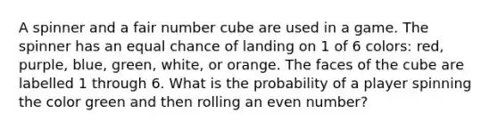 A spinner and a fair number cube are used in a game. The spinner has an equal chance of landing on 1 of 6 colors: red, purple, blue, green, white, or orange. The faces of the cube are labelled 1 through 6. What is the probability of a player spinning the color green and then rolling an <a href='https://www.questionai.com/knowledge/ki4hctpp5V-even-number' class='anchor-knowledge'>even number</a>?