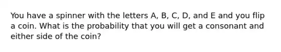 You have a spinner with the letters A, B, C, D, and E and you flip a coin. What is the probability that you will get a consonant and either side of the coin?