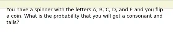 You have a spinner with the letters A, B, C, D, and E and you flip a coin. What is the probability that you will get a consonant and tails?