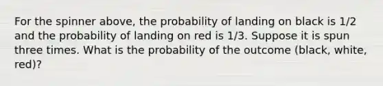 For the spinner above, the probability of landing on black is 1/2 and the probability of landing on red is 1/3. Suppose it is spun three times. What is the probability of the outcome (black, white, red)?