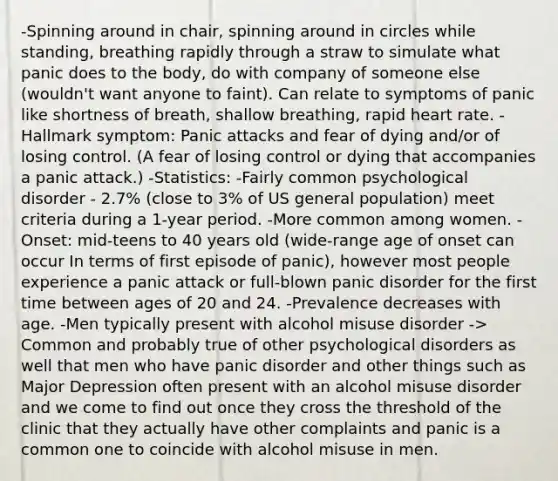 -Spinning around in chair, spinning around in circles while standing, breathing rapidly through a straw to simulate what panic does to the body, do with company of someone else (wouldn't want anyone to faint). Can relate to symptoms of panic like shortness of breath, shallow breathing, rapid heart rate. -Hallmark symptom: Panic attacks and fear of dying and/or of losing control. (A fear of losing control or dying that accompanies a panic attack.) -Statistics: -Fairly common psychological disorder - 2.7% (close to 3% of US general population) meet criteria during a 1-year period. -More common among women. -Onset: mid-teens to 40 years old (wide-range age of onset can occur In terms of first episode of panic), however most people experience a panic attack or full-blown panic disorder for the first time between ages of 20 and 24. -Prevalence decreases with age. -Men typically present with alcohol misuse disorder -> Common and probably true of other psychological disorders as well that men who have panic disorder and other things such as Major Depression often present with an alcohol misuse disorder and we come to find out once they cross the threshold of the clinic that they actually have other complaints and panic is a common one to coincide with alcohol misuse in men.