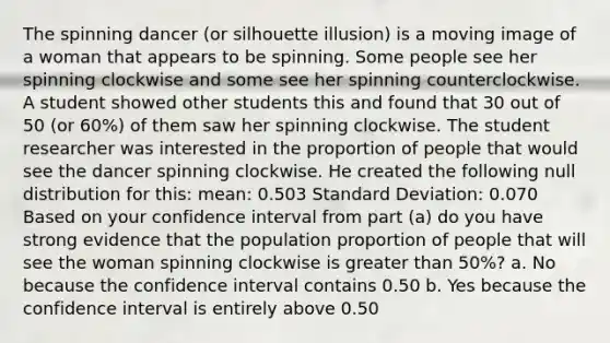 The spinning dancer (or silhouette illusion) is a moving image of a woman that appears to be spinning. Some people see her spinning clockwise and some see her spinning counterclockwise. A student showed other students this and found that 30 out of 50 (or 60%) of them saw her spinning clockwise. The student researcher was interested in the proportion of people that would see the dancer spinning clockwise. He created the following null distribution for this: mean: 0.503 Standard Deviation: 0.070 Based on your confidence interval from part (a) do you have strong evidence that the population proportion of people that will see the woman spinning clockwise is greater than 50%? a. No because the confidence interval contains 0.50 b. Yes because the confidence interval is entirely above 0.50