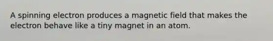 A spinning electron produces a magnetic field that makes the electron behave like a tiny magnet in an atom.