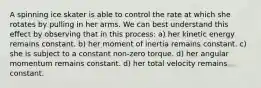 A spinning ice skater is able to control the rate at which she rotates by pulling in her arms. We can best understand this effect by observing that in this process: a) her kinetic energy remains constant. b) her moment of inertia remains constant. c) she is subject to a constant non-zero torque. d) her angular momentum remains constant. d) her total velocity remains constant.