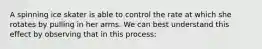 A spinning ice skater is able to control the rate at which she rotates by pulling in her arms. We can best understand this effect by observing that in this process: