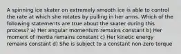 A spinning ice skater on extremely smooth ice is able to control the rate at which she rotates by pulling in her arms. Which of the following statements are true about the skater during this process? a) Her angular momentum remains constant b) Her moment of inertia remains constant c) Her kinetic energy remains constant d) She is subject to a constant non-zero torque