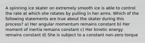 A spinning ice skater on extremely smooth ice is able to control the rate at which she rotates by pulling in her arms. Which of the following statements are true about the skater during this process? a) Her angular momentum remains constant b) Her moment of inertia remains constant c) Her kinetic energy remains constant d) She is subject to a constant non-zero torque