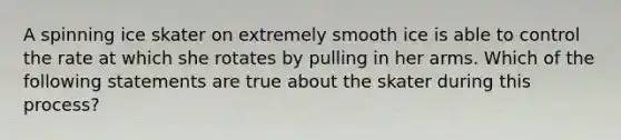 A spinning ice skater on extremely smooth ice is able to control the rate at which she rotates by pulling in her arms. Which of the following statements are true about the skater during this process?