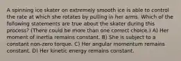 A spinning ice skater on extremely smooth ice is able to control the rate at which she rotates by pulling in her arms. Which of the following statements are true about the skater during this process? (There could be more than one correct choice.) A) Her moment of inertia remains constant. B) She is subject to a constant non-zero torque. C) Her angular momentum remains constant. D) Her kinetic energy remains constant.