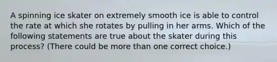 A spinning ice skater on extremely smooth ice is able to control the rate at which she rotates by pulling in her arms. Which of the following statements are true about the skater during this process? (There could be more than one correct choice.)