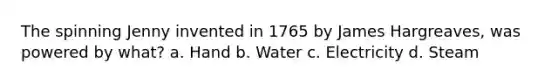 The spinning Jenny invented in 1765 by James Hargreaves, was powered by what? a. Hand b. Water c. Electricity d. Steam
