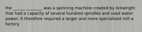 the ______ ________ was a spinning machine created by Arkwright that had a capacity of several hundred spindles and used water power; it therefore required a larger and more specialized mill-a factory