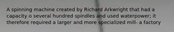 A spinning machine created by Richard Arkwright that had a capacity o several hundred spindles and used waterpower; it therefore required a larger and more specialized mill- a factory