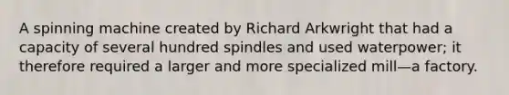 A spinning machine created by Richard Arkwright that had a capacity of several hundred spindles and used waterpower; it therefore required a larger and more specialized mill—a factory.