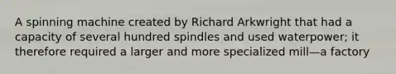 A spinning machine created by Richard Arkwright that had a capacity of several hundred spindles and used waterpower; it therefore required a larger and more specialized mill—a factory