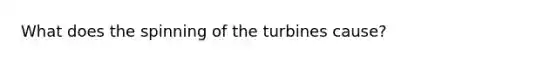 What does the spinning of the turbines cause?