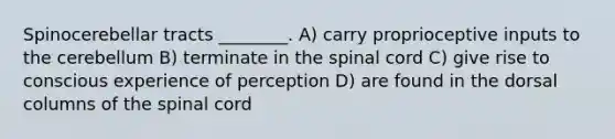 Spinocerebellar tracts ________. A) carry proprioceptive inputs to the cerebellum B) terminate in <a href='https://www.questionai.com/knowledge/kkAfzcJHuZ-the-spinal-cord' class='anchor-knowledge'>the spinal cord</a> C) give rise to conscious experience of perception D) are found in the dorsal columns of the spinal cord