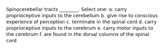 Spinocerebellar tracts ________. Select one: a. carry proprioceptive inputs to the cerebellum b. give rise to conscious experience of perception c. terminate in <a href='https://www.questionai.com/knowledge/kkAfzcJHuZ-the-spinal-cord' class='anchor-knowledge'>the spinal cord</a> d. carry proprioceptive inputs to the cerebrum e. carry motor inputs to the cerebrum f. are found in the dorsal columns of the spinal cord