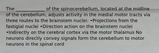 The _____________ of the spinocerebellum, located at the midline of the cerebellum, adjusts activity in the medial motor tracts via three routes to the brainstem nuclei: •Projections from the fastigial nuclei •Direction action on the brainstem nuclei •Indirectly on the cerebral cortex via the motor thalamus No neurons directly convey signals form the cerebellum to motor neurons in the spinal cord