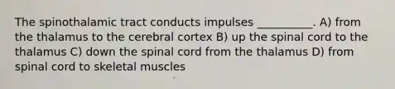 The spinothalamic tract conducts impulses __________. A) from the thalamus to the cerebral cortex B) up the spinal cord to the thalamus C) down the spinal cord from the thalamus D) from spinal cord to skeletal muscles