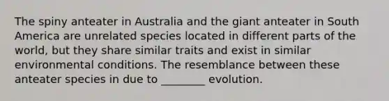 The spiny anteater in Australia and the giant anteater in South America are unrelated species located in different parts of the world, but they share similar traits and exist in similar environmental conditions. The resemblance between these anteater species in due to ________ evolution.